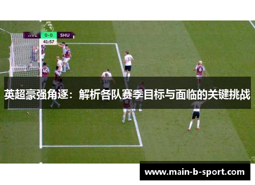 英超豪强角逐：解析各队赛季目标与面临的关键挑战