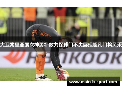 大卫索里亚屡次神勇扑救力保球门不失展现超凡门将风采