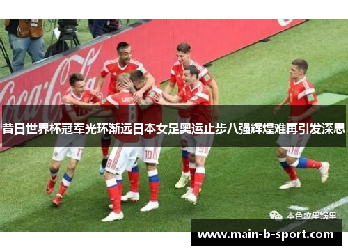 昔日世界杯冠军光环渐远日本女足奥运止步八强辉煌难再引发深思